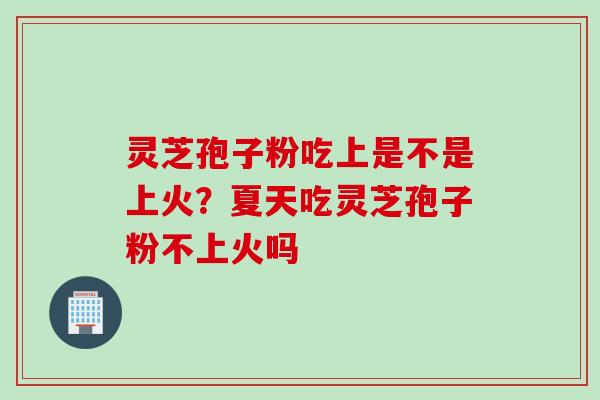 灵芝孢子粉吃上是不是上火？夏天吃灵芝孢子粉不上火吗
