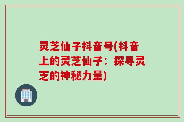 灵芝仙子抖音号(抖音上的灵芝仙子：探寻灵芝的神秘力量)