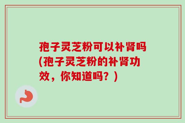 孢子灵芝粉可以补肾吗(孢子灵芝粉的补肾功效，你知道吗？)