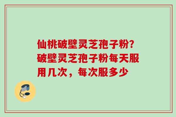 仙桃破壁灵芝孢子粉？破壁灵芝孢子粉每天服用几次，每次服多少