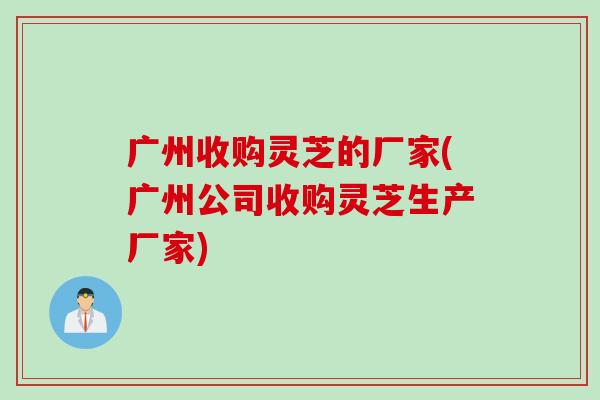 广州收购灵芝的厂家(广州公司收购灵芝生产厂家)