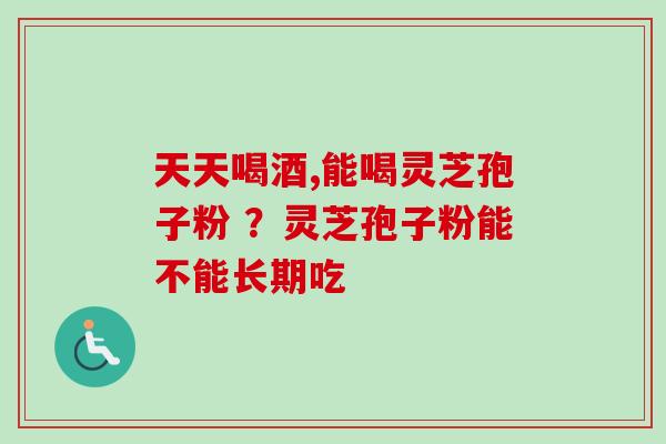 天天喝酒,能喝灵芝孢子粉 ？灵芝孢子粉能不能长期吃