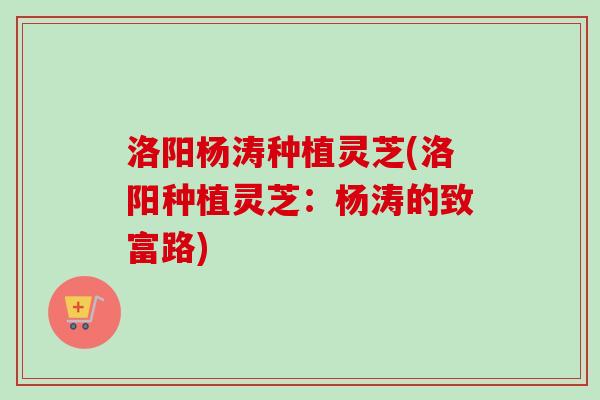洛阳杨涛种植灵芝(洛阳种植灵芝：杨涛的致富路)