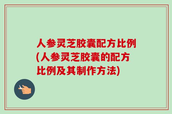人参灵芝胶囊配方比例(人参灵芝胶囊的配方比例及其制作方法)