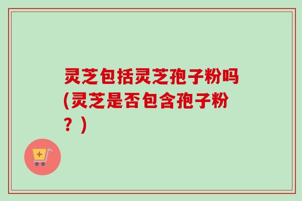 灵芝包括灵芝孢子粉吗(灵芝是否包含孢子粉？)
