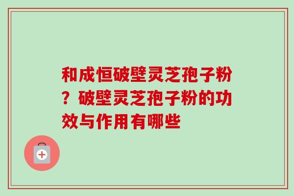 和成恒破壁灵芝孢子粉?破壁灵芝孢子粉的功效与作用有哪些 和成恒破壁灵芝孢子粉?破壁灵芝孢子粉的功效与作用有哪些