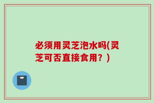 必须用灵芝泡水吗(灵芝可否直接食用？)