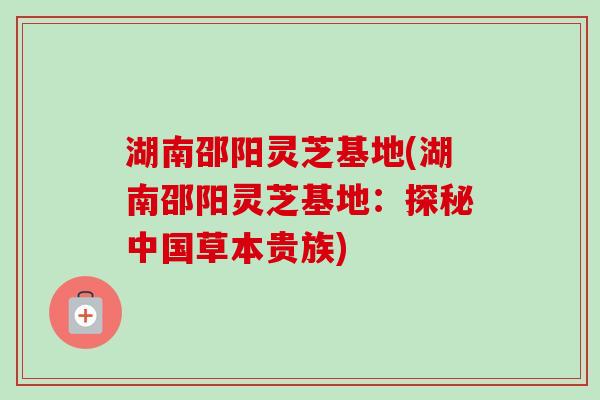 湖南邵阳灵芝基地(湖南邵阳灵芝基地：探秘中国草本贵族)
