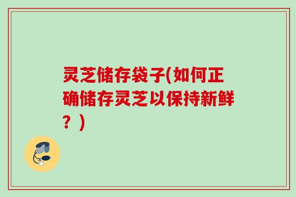 灵芝储存袋子(如何正确储存灵芝以保持新鲜？)