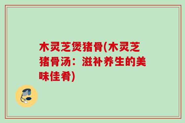 木灵芝煲猪骨(木灵芝猪骨汤：滋补养生的美味佳肴)