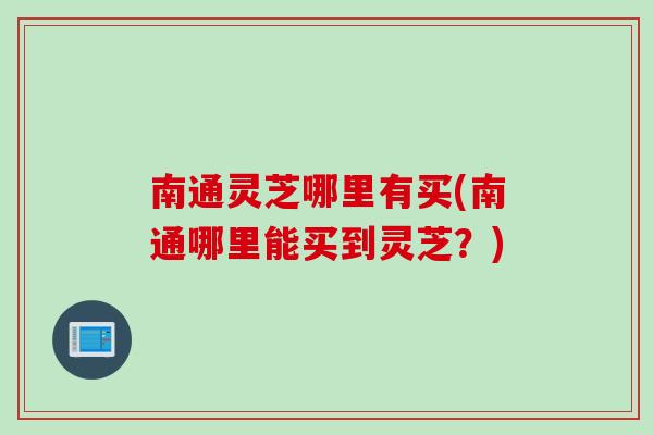 南通灵芝哪里有买(南通哪里能买到灵芝？)