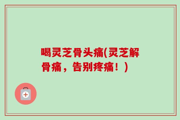 喝灵芝骨头痛(灵芝解骨痛，告别疼痛！)