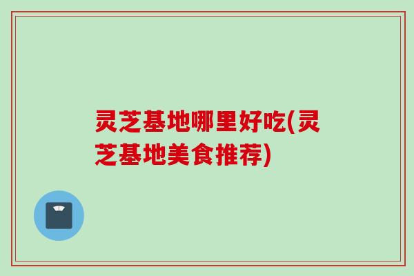 灵芝基地哪里好吃(灵芝基地美食推荐)