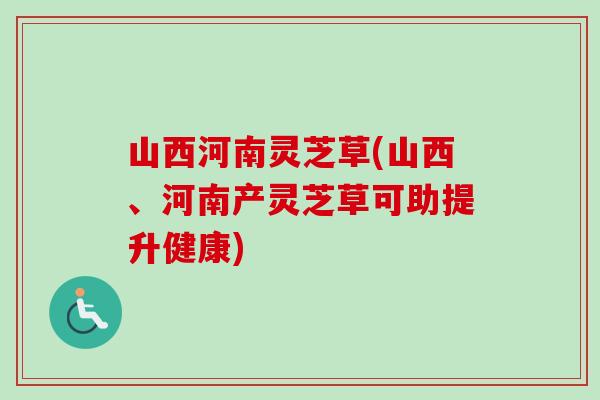 山西河南灵芝草(山西、河南产灵芝草可助提升健康)
