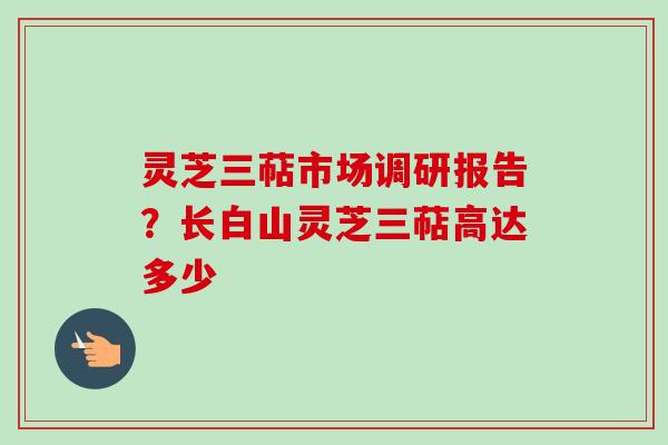 灵芝三萜市场调研报告？长白山灵芝三萜高达多少
