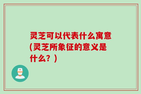 灵芝可以代表什么寓意(灵芝所象征的意义是什么？)