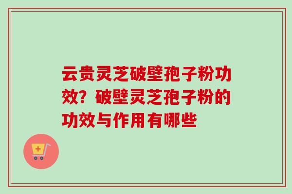 云贵灵芝破壁孢子粉功效？破壁灵芝孢子粉的功效与作用有哪些