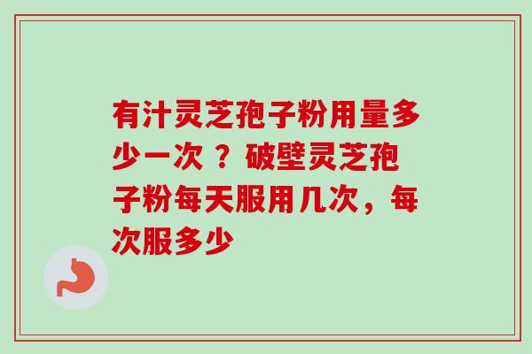 有汁灵芝孢子粉用量多少一次 ？破壁灵芝孢子粉每天服用几次，每次服多少