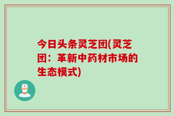 今日头条灵芝团(灵芝团：革新中药材市场的生态模式)