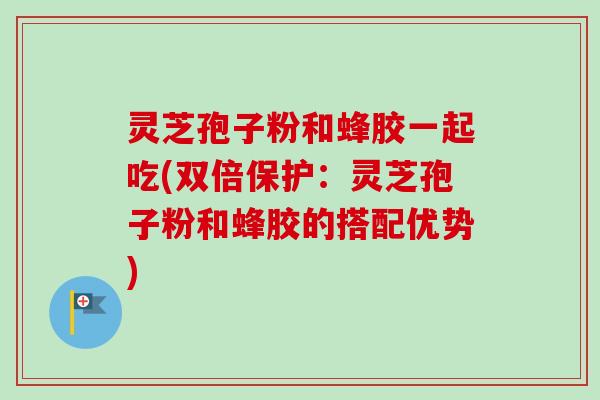 灵芝孢子粉和蜂胶一起吃(双倍保护：灵芝孢子粉和蜂胶的搭配优势)