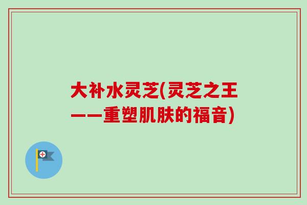 大补水灵芝(灵芝之王——重塑肌肤的福音)