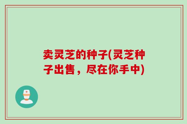 卖灵芝的种子(灵芝种子出售，尽在你手中)