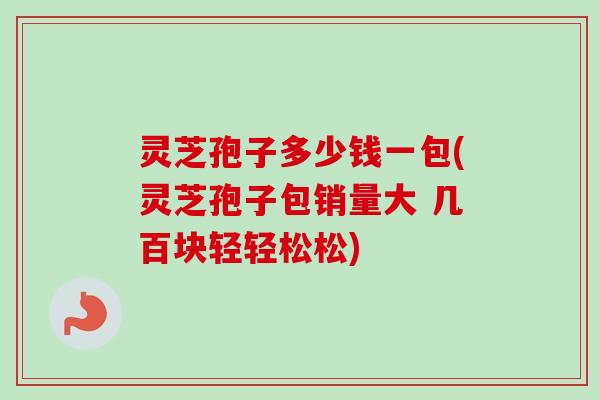 灵芝孢子多少钱一包(灵芝孢子包销量大 几百块轻轻松松)