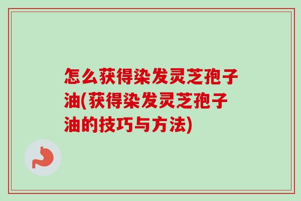 怎么获得染发灵芝孢子油(获得染发灵芝孢子油的技巧与方法)