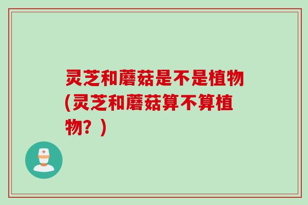 灵芝和蘑菇是不是植物(灵芝和蘑菇算不算植物？)