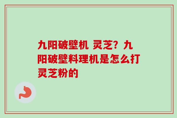 九阳破壁机 灵芝？九阳破壁料理机是怎么打灵芝粉的