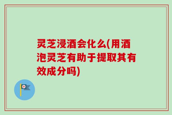 灵芝浸酒会化么(用酒泡灵芝有助于提取其有效成分吗)
