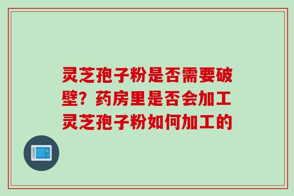 灵芝孢子粉是否需要破壁？药房里是否会加工灵芝孢子粉如何加工的