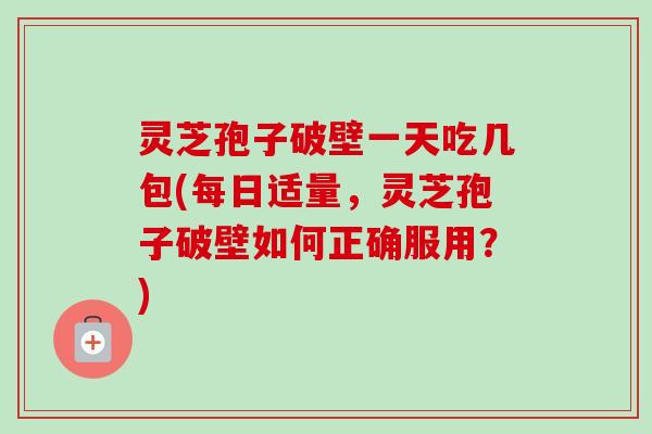 灵芝孢子破壁一天吃几包(每日适量，灵芝孢子破壁如何正确服用？)