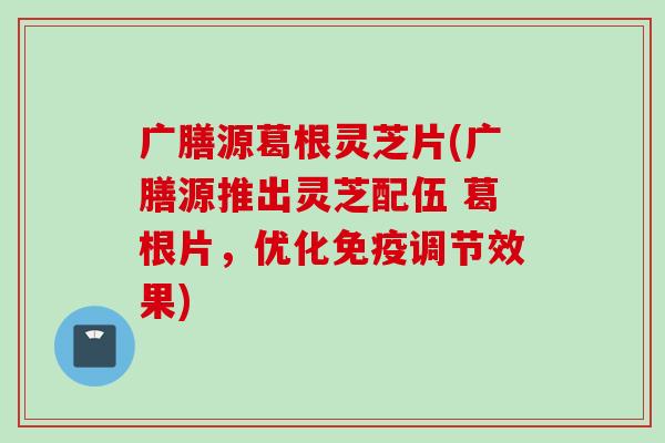 广膳源葛根灵芝片(广膳源推出灵芝配伍 葛根片，优化免疫调节效果)