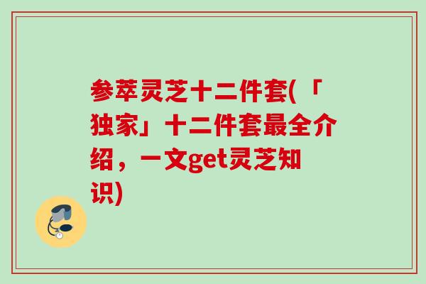 参萃灵芝十二件套(「独家」十二件套全介绍，一文get灵芝知识)