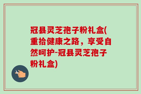 冠县灵芝孢子粉礼盒(重拾健康之路，享受自然呵护-冠县灵芝孢子粉礼盒)