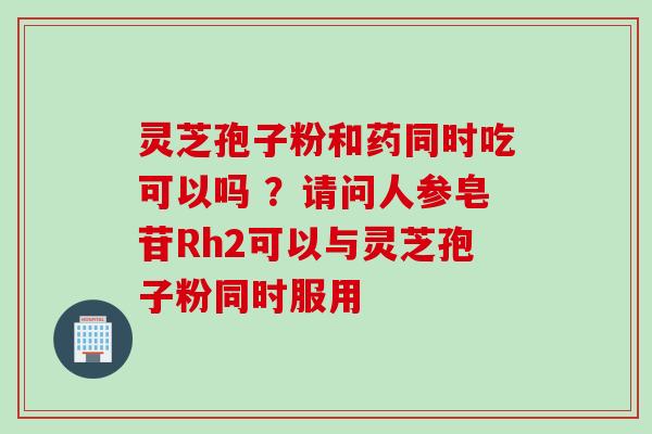 灵芝孢子粉和药同时吃可以吗 ？请问人参皂苷Rh2可以与灵芝孢子粉同时服用