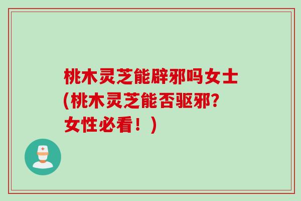 桃木灵芝能辟邪吗女士(桃木灵芝能否驱邪？女性必看！)