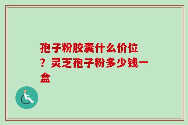 孢子粉胶囊什么价位 ？灵芝孢子粉多少钱一盒