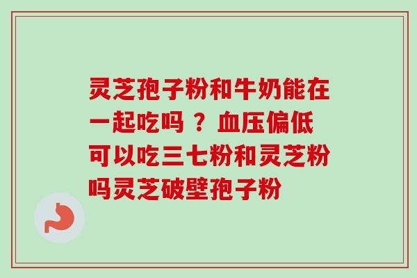 灵芝孢子粉和牛奶能在一起吃吗 ？血压偏低可以吃三七粉和灵芝粉吗灵芝破壁孢子粉