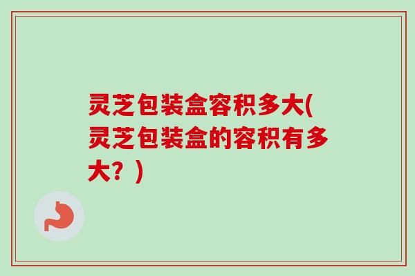 灵芝包装盒容积多大(灵芝包装盒的容积有多大？)