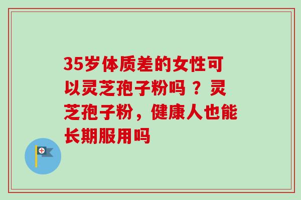 35岁体质差的女性可以灵芝孢子粉吗 ?灵芝孢子粉,健康人也能长期服用吗 35岁体质差的女性可以灵芝孢子粉吗 ?灵芝孢子粉,健康人也能长期服用吗
