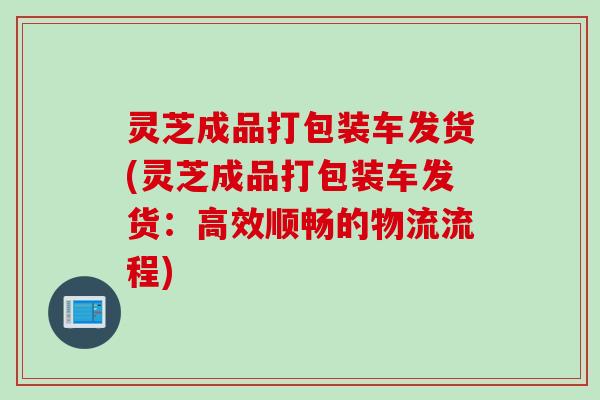 灵芝成品打包装车发货(灵芝成品打包装车发货:高效顺畅的物流流程) 灵芝成品打包装车发货(灵芝成品打包装车发货:高效顺畅的物流流程)