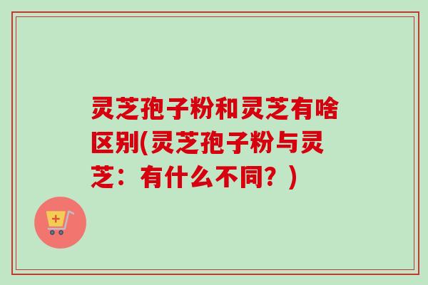 灵芝孢子粉和灵芝有啥区别(灵芝孢子粉与灵芝：有什么不同？)