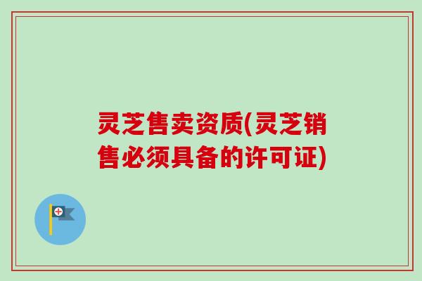 灵芝售卖资质(灵芝销售必须具备的许可证)