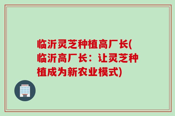 临沂灵芝种植高厂长(临沂高厂长：让灵芝种植成为新农业模式)