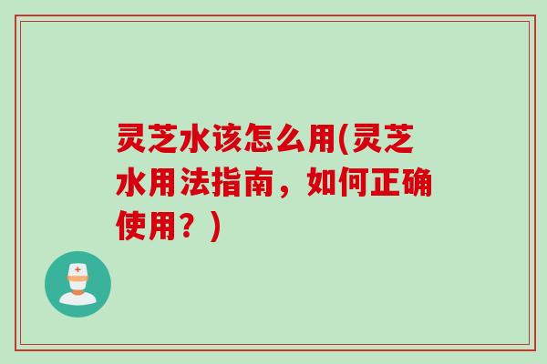 灵芝水该怎么用(灵芝水用法指南，如何正确使用？)