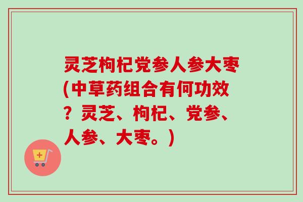 灵芝枸杞党参人参大枣(中草药组合有何功效?灵芝、枸杞、党参、人参、大枣。) 灵芝枸杞党参人参大枣(中草药组合有何功效?灵芝、枸杞、党参、人参、大枣。)