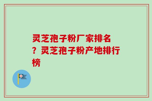 灵芝孢子粉厂家排名 ？灵芝孢子粉产地排行榜