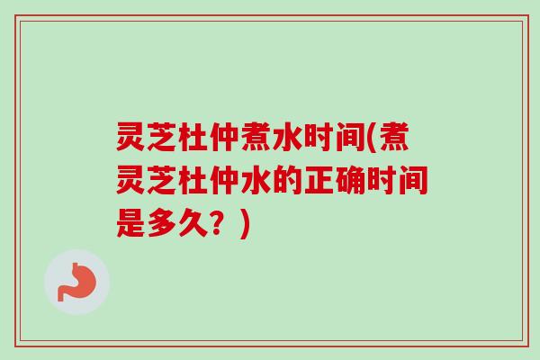 灵芝杜仲煮水时间(煮灵芝杜仲水的正确时间是多久？)